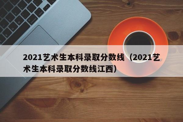 2021艺术生本科录取分数线（2021艺术生本科录取分数线江西）