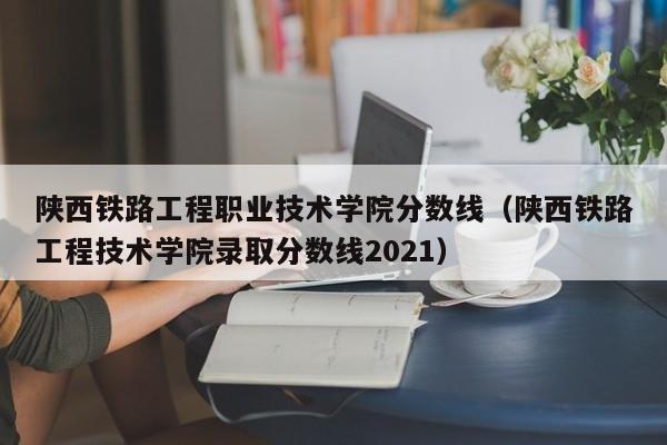 陕西铁路工程职业技术学院分数线（陕西铁路工程技术学院录取分数线2021）