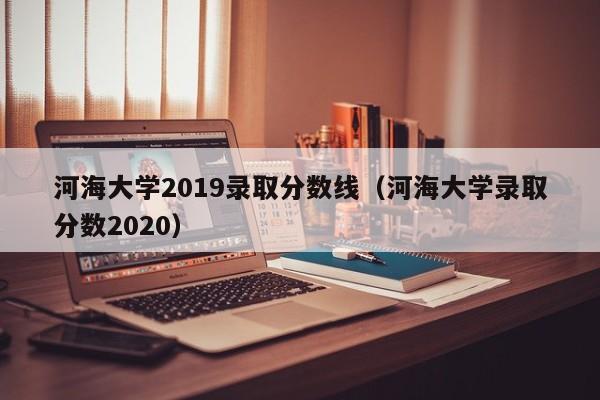 河海大学2019录取分数线（河海大学录取分数2020）