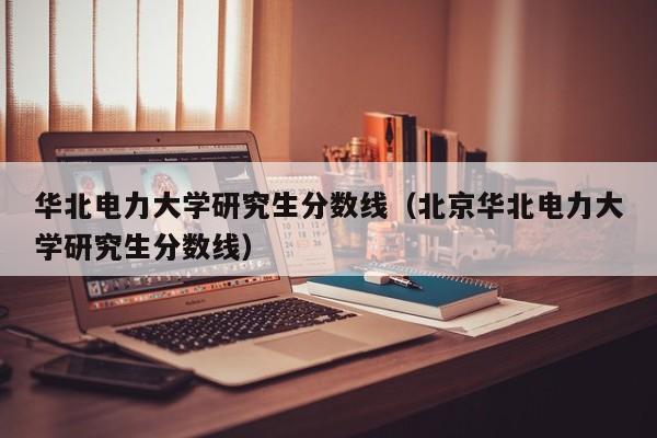 华北电力大学研究生分数线（北京华北电力大学研究生分数线）