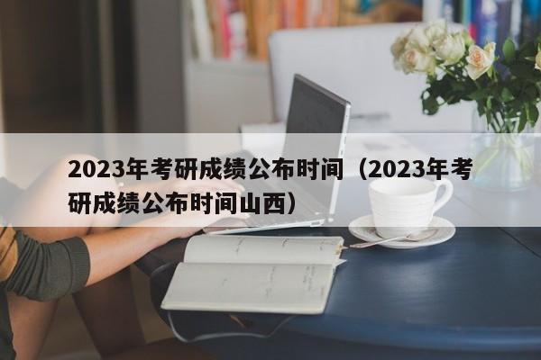 2023年考研成绩公布时间（2023年考研成绩公布时间山西）