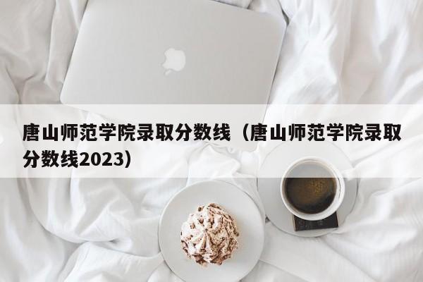 唐山师范学院录取分数线（唐山师范学院录取分数线2023）