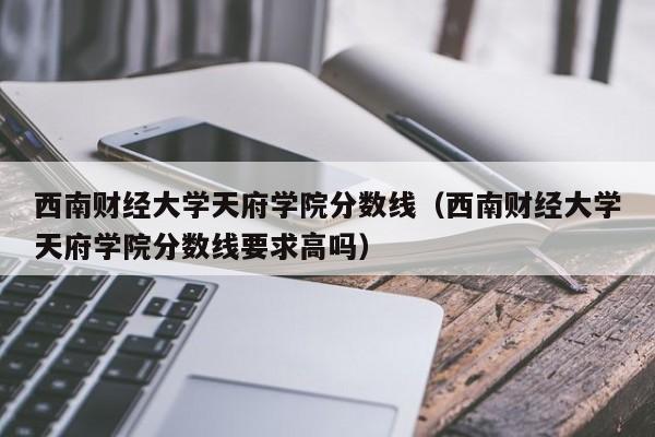 西南财经大学天府学院分数线（西南财经大学天府学院分数线要求高吗）