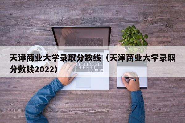 天津商业大学录取分数线（天津商业大学录取分数线2022）