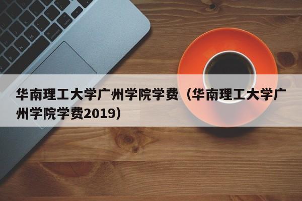 华南理工大学广州学院学费（华南理工大学广州学院学费2019）