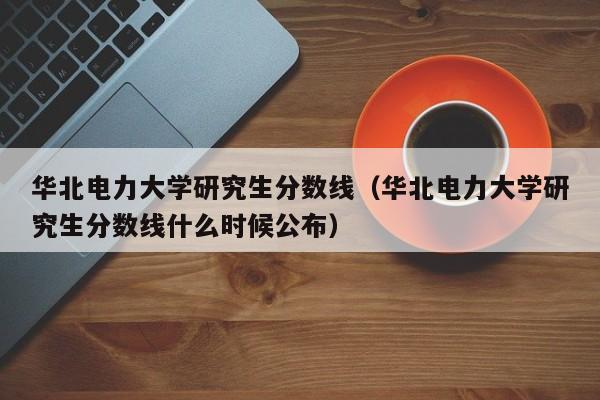 华北电力大学研究生分数线（华北电力大学研究生分数线什么时候公布）