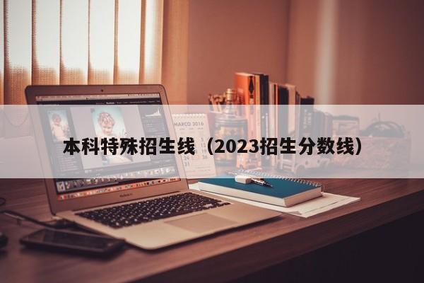 本科特殊招生线（2023招生分数线）