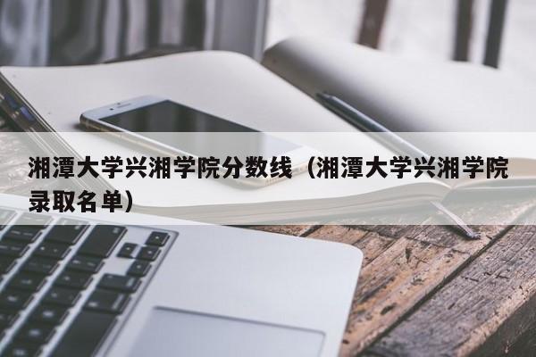 湘潭大学兴湘学院分数线（湘潭大学兴湘学院录取名单）