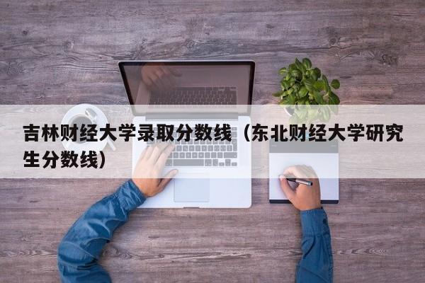 吉林财经大学录取分数线（东北财经大学研究生分数线）