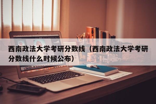 西南政法大学考研分数线（西南政法大学考研分数线什么时候公布）