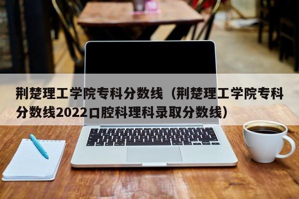 荆楚理工学院专科分数线（荆楚理工学院专科分数线2022口腔科理科录取分数线）