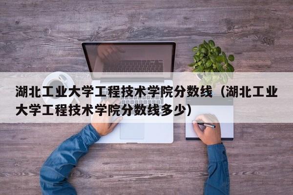 湖北工业大学工程技术学院分数线（湖北工业大学工程技术学院分数线多少）