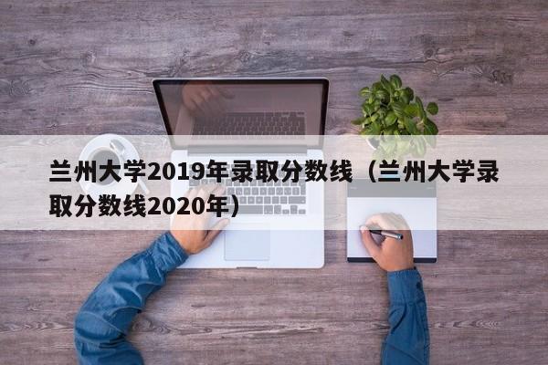 兰州大学2019年录取分数线（兰州大学录取分数线2020年）