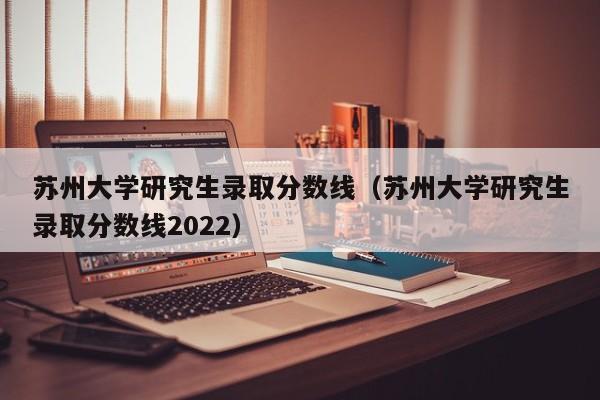 苏州大学研究生录取分数线（苏州大学研究生录取分数线2022）