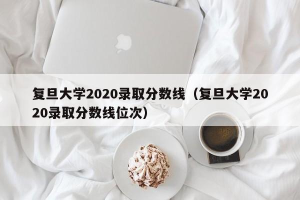 复旦大学2020录取分数线（复旦大学2020录取分数线位次）