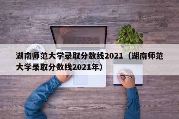 湖南师范大学录取分数线2021（湖南师范大学录取分数线2021年）