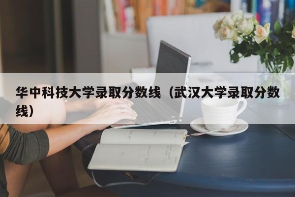 华中科技大学录取分数线（武汉大学录取分数线）