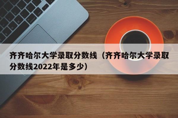 齐齐哈尔大学录取分数线（齐齐哈尔大学录取分数线2022年是多少）