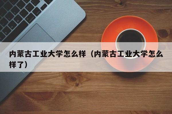 内蒙古工业大学怎么样（内蒙古工业大学怎么样了）