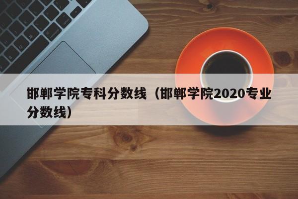 邯郸学院专科分数线（邯郸学院2020专业分数线）