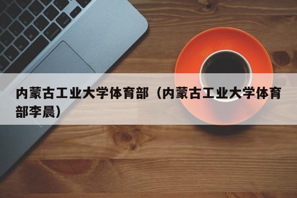 内蒙古工业大学体育部（内蒙古工业大学体育部李晨）