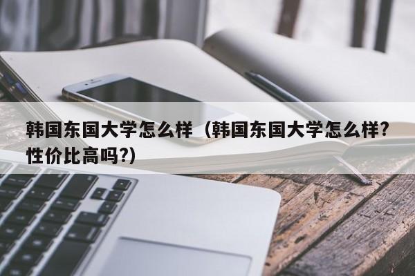 韩国东国大学怎么样（韩国东国大学怎么样?性价比高吗?）