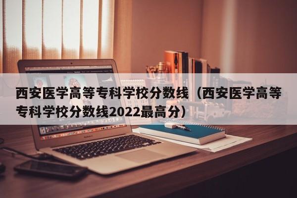 西安医学高等专科学校分数线（西安医学高等专科学校分数线2022最高分）