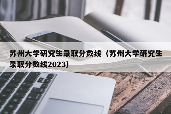 苏州大学研究生录取分数线（苏州大学研究生录取分数线2023）