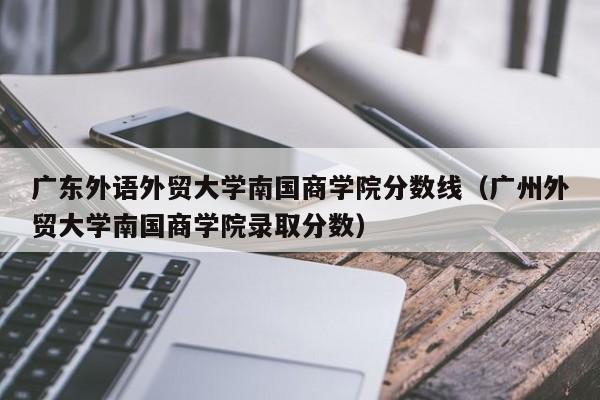 广东外语外贸大学南国商学院分数线（广州外贸大学南国商学院录取分数）