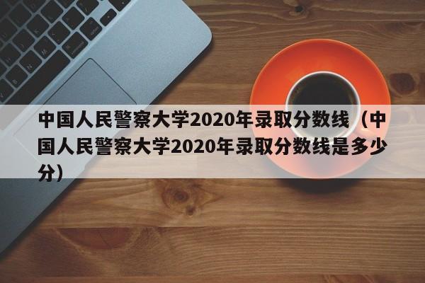 中国人民警察大学2020年录取分数线（中国人民警察大学2020年录取分数线是多少分）