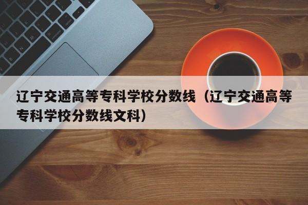 辽宁交通高等专科学校分数线（辽宁交通高等专科学校分数线文科）