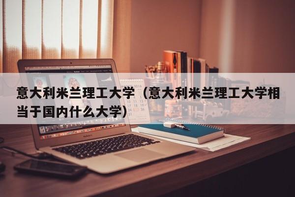 意大利米兰理工大学（意大利米兰理工大学相当于国内什么大学）