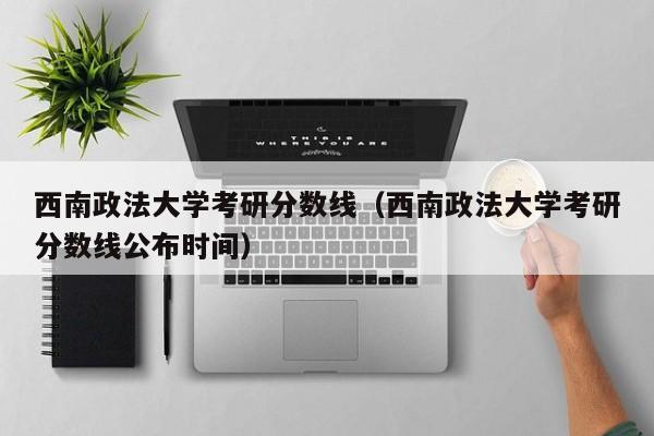 西南政法大学考研分数线（西南政法大学考研分数线公布时间）