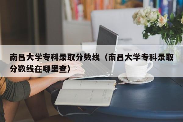 南昌大学专科录取分数线（南昌大学专科录取分数线在哪里查）