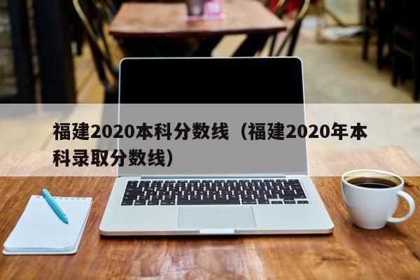 福建2020本科分数线（福建2020年本科录取分数线）