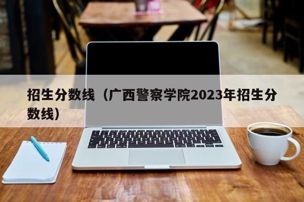 招生分数线（广西警察学院2023年招生分数线）