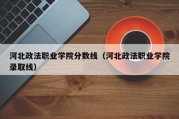 河北政法职业学院分数线（河北政法职业学院录取线）