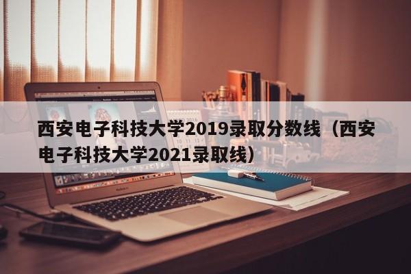 西安电子科技大学2019录取分数线（西安电子科技大学2021录取线）