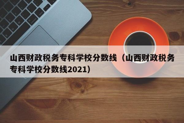 山西财政税务专科学校分数线（山西财政税务专科学校分数线2021）