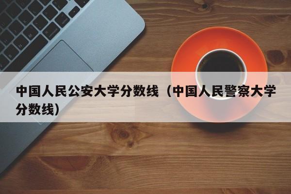 中国人民公安大学分数线（中国人民警察大学分数线）