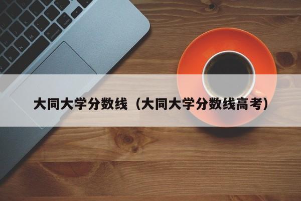 大同大学分数线（大同大学分数线高考）