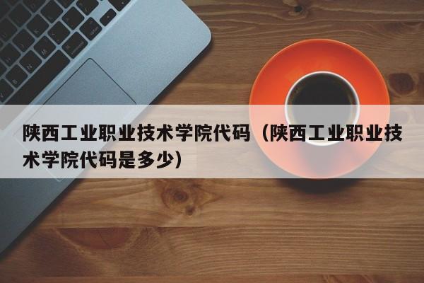 陕西工业职业技术学院代码（陕西工业职业技术学院代码是多少）