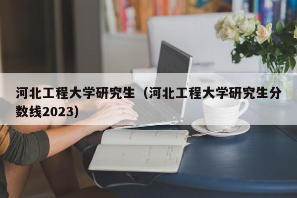 河北工程大学研究生（河北工程大学研究生分数线2023）