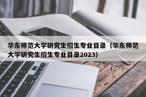 华东师范大学研究生招生专业目录（华东师范大学研究生招生专业目录2023）