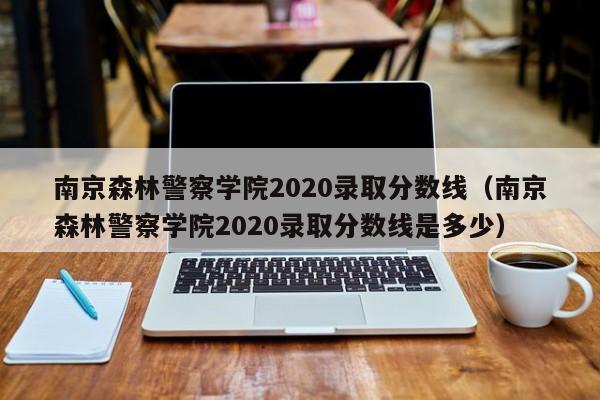 南京森林警察学院2020录取分数线（南京森林警察学院2020录取分数线是多少）