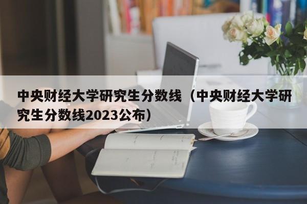 中央财经大学研究生分数线（中央财经大学研究生分数线2023公布）