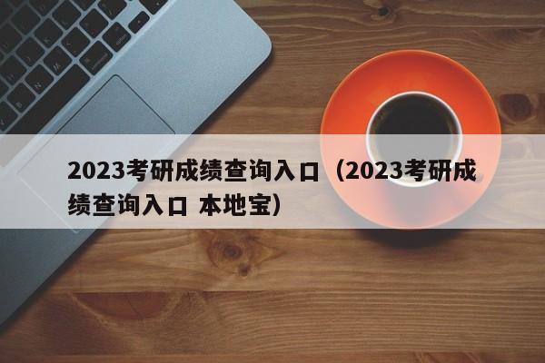 2023考研成绩查询入口（2023考研成绩查询入口 本地宝）