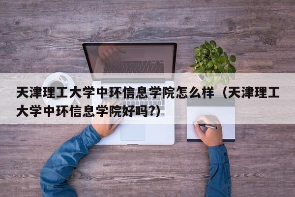 天津理工大学中环信息学院怎么样（天津理工大学中环信息学院好吗?）