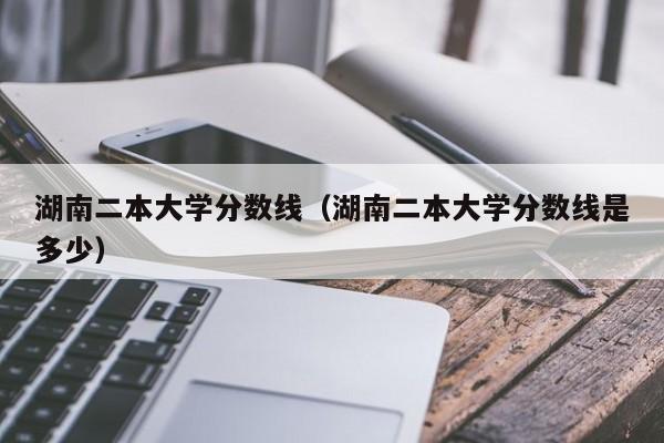 湖南二本大学分数线（湖南二本大学分数线是多少）