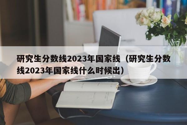 研究生分数线2023年国家线（研究生分数线2023年国家线什么时候出）